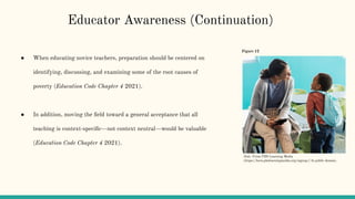 ● When educating novice teachers, preparation should be centered on
identifying, discussing, and examining some of the root causes of
poverty (Education Code Chapter 4 2021).
● In addition, moving the ﬁeld toward a general acceptance that all
teaching is context-speciﬁc—not context neutral—would be valuable
(Education Code Chapter 4 2021).
Educator Awareness (Continuation)
Figure 12
Note. From PBS Learning Media
(https://kera.pbslearningmedia.org/signup/) In public domain.
 