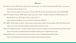 References
Akron Beacon Journal. (2013). Poorer schools post lower yearly progress scores. State education groups link student success, poverty.
Akron Beacon Journal. Retrieved from
https://www.beaconjournal.com/story/news/education/2013/09/16/state-education-groups-link-student/10434155007/.
Annals NY Academy of Science. (2008). Types of effects of poverty on children. The Effect of Poverty on Child Development and
Educational Outcomes. NY Academy of Science. Retrieved from
https://nyaspubs.onlinelibrary.wiley.com/doi/full/10.1196/annals.1425.023.
CDC. (2020). Teacher talking to students - School routines can help motivate students learning. People at Risk. CDC. Retrieved from
https://www.cdc.gov/pneumonia/atypical/mycoplasma/about/people-at-risk.html.
Cookson, P. W. (2020, October 6). A world of hardship: Deep poverty and the struggle for educational equity. Learning Policy Institute.
Retrieved from https://learningpolicyinstitute.org/blog/covid-deep-poverty-struggle-education-equity
DoSomething.org. (n.d.). 11 facts about education and poverty in America. DoSomething.org. Retrieved from
https://www.dosomething.org/us/facts/11-facts-about-education-and-poverty-america
 