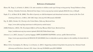 References (Continuation)
Ekono, M., Yang, J., & Smith, S. (2016). U.S. state variation in children under age 9 living in deep poverty. Young Children in Deep
Poverty. Columbia University. Retrieved from https://www.nccp.org/wp-content/uploads/2016/01/text_1133.pdf.
Engle, P. L., & Black, M. M. (2008). The effect of poverty on child development and educational outcomes. Annals of the New York
Academy of Sciences, 1136(1), 243–256. https://doi.org/10.1196/annals.1425.023
Fay, B. (2021, October 12). Poverty in the United States. Debt.org. Retrieved from
https://www.debt.org/faqs/americans-in-debt/poverty-united-states/
JAMA Pediatrics. (2015). The Neurological Effects of Poverty. Missouri Kids Count. Retrieved from
https://mokidscount.org/wp-content/uploads/2015/02/Childs-Brain1.png.
Johnson, L. A. (2017, January 7). poverty-baggage. HOW LEARNING HAPPENS. cartoon, nprEd. Retrieved from
https://www.npr.org/sections/ed/2016/01/07/461595631/how-to-help-kids-in-poverty-adjust-to-the-stability-of-school-after-br
eak.
Milner, H. R., Cunningham, H., Murray, I., & Alvarez, A. (2017). Supporting students living below the poverty line. National Youth
Advocacy and Resilience Journal, 2(2). https://doi.org/10.20429/nyarj.2017.020204
 