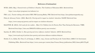 References (Continuation)
NCES. (2021, May). Characteristics of Children’s Families. The Condition of Education 2021. Retrieved from
https://nces.ed.gov/programs/coe/indicator/cce
PBS. (n.d.). Teacher talking with student PBS. PBS Learning Media. PBS. Retrieved from https://kera.pbslearningmedia.org/.
Policy & Advocacy Center. (2021, March 8). Poverty and its impact on students' education. NASSP. Retrieved from
https://www.nassp.org/poverty-and-its-impact-on-students-education/
RALSTON, M. (2015). Girl waits for her mother. . More U.S. Children Live In Poverty Now Than During the Recession. TIME.
Retrieved from https://time.com/3965478/children-poverty-usa-recession/.
Sanchez, H. (2021, October 1). How poverty and stress inﬂuence students' behavior. ASCD. Retrieved from
https://www.ascd.org/el/articles/how-poverty-and-stress-inﬂuence-students-behavior
Shrider, E. A., Kollar, M., Chen, F., & Semega, J. (2021). (rep.). Income and Poverty in the United States: 2020. U.S. Government
Publishing Ofﬁce. Retrieved from https://www.census.gov/content/dam/Census/library/publications/2021/demo/p60-273.pdf.
 