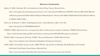 References (Continuation)
Spicker, P. (2021, November 30). An introduction to Social Policy. Poverty. Retrieved from
http://www.spicker.uk/social-policy/poverty.htm#:~:text=International%20Glossary%20(PDF)-,Poverty%20in%20a%20social
%20context,represented%20in%20two%20main%20models.&text=Poverty%2C%20like%20all%20need%2C%20is,the%20socie
ty%20they%20live%20in.
Ullucci, K., & Howard, T. (2014). Pathologizing the poor. Urban Education, 50(2), 170–193.
https://doi.org/10.1177/0042085914543117
UNESCO. (2022). Hand and eraser, erasing poverty. How to reduce poverty’s impact on education. UNESCO. Retrieved from
https://world-education-blog.org/2011/10/16/how-to-reduce-poverty%E2%80%99s-impact-on-education/.
USAID. (2016). Learning out of Poverty. USAID - News and Information. USAID. Retrieved from
https://www.usaid.gov/news-information/infographics/learning-out-of-poverty.
USCB. (2021). Poverty Rates by Age and Sex: 2020. POV-01. Age and Sex of All People, Family Members and Unrelated
Individuals.United States Census Bureau. Retrieved from
https://www.census.gov/data/tables/time-series/demo/income-poverty/cps-pov/pov-01.html.
 