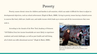 Poverty
Poverty causes chronic stress for children and families in all countries, which can make it difﬁcult for them to adjust to
developmental objectives, such as school achievement (Engle & Black, 2008). Living in poverty means having a limited access
to sources like food, child care, health care, and stable income which leads up to stress and all the inconveniences that come
with it.
According to the Annals of the New York Academy of Sciences
“10 Children from low-income households are more likely to experience
academic and social challenges, as well as poor health and well-being,
all of which can stiﬂe educational success” (Engle & Black, 2008).
Figure 1
The Neurological Effects of Poverty
Note. From More U.S. Children Live In Poverty Now Than During the
Recession by Mark Ralston for TIME, 21 July, 2015
(https://time.com/3965478/children-poverty-usa-recession/). In the
public domain.
 
