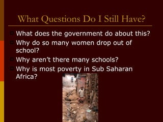 What Questions Do I Still Have? What does the government do about this? Why do so many women drop out of school? Why aren’t there many schools? Why is most poverty in Sub Saharan Africa? 
