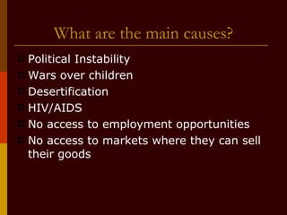 What are the main causes? Political Instability Wars over children Desertification HIV/AIDS No access to employment opportunities No access to markets where they can sell their goods 