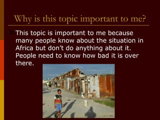 Why is this topic important to me? This topic is important to me because many people know about the situation in Africa but don’t do anything about it. People need to know how bad it is over there. 