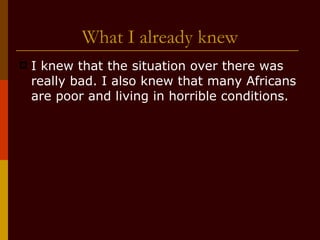 What I already knew I knew that the situation over there was really bad. I also knew that many Africans are poor and living in horrible conditions. 