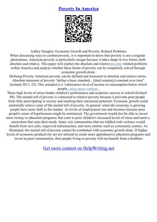 Poverty In America
Ashley Douglas: Economic Growth and Poverty–Related Problems
When discussing ways to combat poverty, it is important to know that poverty is not a singular
phenomena. American poverty is particularly unique because it takes shape in two forms, both
absolute and relative. This paper will explore the absolute and relative poverty–related problems
within America and analyze whether these forms of poverty can be completely solved through
economic growth alone.
Defining Poverty American poverty can be defined and measured in absolute and relative terms.
Absolute measures of poverty "define a basic standard... [that] remain[s] constant over time"
(Iceland 2013: 23). This standard is a "subsistence level of income or consumption below which
people...show more content...
These high levels of stress hinder children's performance and academic success in school (Iceland
88). The mental toll of poverty is connected to relative poverty because it prevents poor people
from fully participating in society and reaching their maximum potential. Economic growth could
potentially relieve some of the mental toll of poverty. In general, when the economy is growing
people have more faith in the market. As levels of employment rise and incomes increase poor
people's sense of hopelessness might be minimized. The government would also be able to invest
more money in education programs that cater to poor children's increased levels of stress and teach a
curriculum that suits their needs. Inner–city communities that are riddled with violence would
benefit from new jobs, improved infrastructure, and more entities such as community centers. As
illustrated, the mental toll of poverty cannot be combatted with economic growth alone. If higher
levels of economic productivity are not utilized to create more apprehensive education programs and
invest in poor communities, then people living in poverty will not benefit from a healthier
Get more content on HelpWriting.net
 
