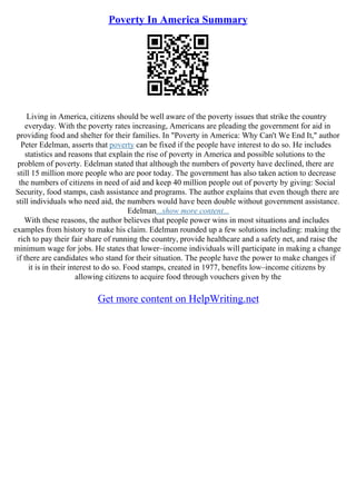 Poverty In America Summary
Living in America, citizens should be well aware of the poverty issues that strike the country
everyday. With the poverty rates increasing, Americans are pleading the government for aid in
providing food and shelter for their families. In "Poverty in America: Why Can't We End It," author
Peter Edelman, asserts that poverty can be fixed if the people have interest to do so. He includes
statistics and reasons that explain the rise of poverty in America and possible solutions to the
problem of poverty. Edelman stated that although the numbers of poverty have declined, there are
still 15 million more people who are poor today. The government has also taken action to decrease
the numbers of citizens in need of aid and keep 40 million people out of poverty by giving: Social
Security, food stamps, cash assistance and programs. The author explains that even though there are
still individuals who need aid, the numbers would have been double without government assistance.
Edelman...show more content...
With these reasons, the author believes that people power wins in most situations and includes
examples from history to make his claim. Edelman rounded up a few solutions including: making the
rich to pay their fair share of running the country, provide healthcare and a safety net, and raise the
minimum wage for jobs. He states that lower–income individuals will participate in making a change
if there are candidates who stand for their situation. The people have the power to make changes if
it is in their interest to do so. Food stamps, created in 1977, benefits low–income citizens by
allowing citizens to acquire food through vouchers given by the
Get more content on HelpWriting.net
 