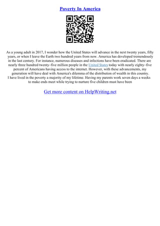 Poverty In America
As a young adult in 2017, I wonder how the United States will advance in the next twenty years, fifty
years, or when I leave the Earth two hundred years from now. America has developed tremendously
in the last century. For instance, numerous diseases and infections have been eradicated. There are
nearly three hundred twenty–five million people in the United States today with nearly eighty–five
percent of Americans having access to the internet. However, with these advancements, my
generation will have deal with America's dilemma of the distribution of wealth in this country.
I have lived in the poverty a majority of my lifetime. Having my parents work seven days a weeks
to make ends meet while trying to nurture five children must have been
Get more content on HelpWriting.net
 