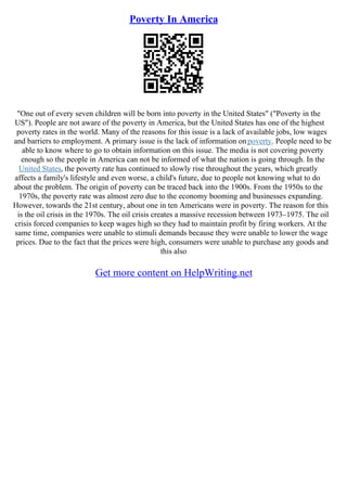 Poverty In America
"One out of every seven children will be born into poverty in the United States" ("Poverty in the
US"). People are not aware of the poverty in America, but the United States has one of the highest
poverty rates in the world. Many of the reasons for this issue is a lack of available jobs, low wages
and barriers to employment. A primary issue is the lack of information onpoverty. People need to be
able to know where to go to obtain information on this issue. The media is not covering poverty
enough so the people in America can not be informed of what the nation is going through. In the
United States, the poverty rate has continued to slowly rise throughout the years, which greatly
affects a family's lifestyle and even worse, a child's future, due to people not knowing what to do
about the problem. The origin of poverty can be traced back into the 1900s. From the 1950s to the
1970s, the poverty rate was almost zero due to the economy booming and businesses expanding.
However, towards the 21st century, about one in ten Americans were in poverty. The reason for this
is the oil crisis in the 1970s. The oil crisis creates a massive recession between 1973–1975. The oil
crisis forced companies to keep wages high so they had to maintain profit by firing workers. At the
same time, companies were unable to stimuli demands because they were unable to lower the wage
prices. Due to the fact that the prices were high, consumers were unable to purchase any goods and
this also
Get more content on HelpWriting.net
 