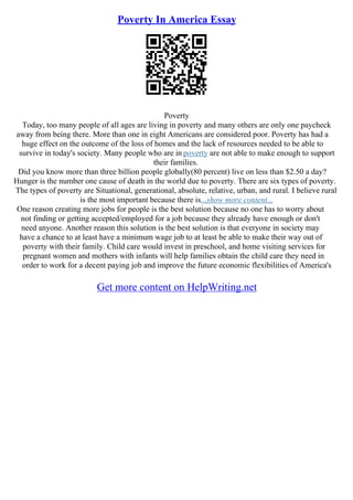 Poverty In America Essay
Poverty
Today, too many people of all ages are living in poverty and many others are only one paycheck
away from being there. More than one in eight Americans are considered poor. Poverty has had a
huge effect on the outcome of the loss of homes and the lack of resources needed to be able to
survive in today's society. Many people who are in poverty are not able to make enough to support
their families.
Did you know more than three billion people globally(80 percent) live on less than $2.50 a day?
Hunger is the number one cause of death in the world due to poverty. There are six types of poverty.
The types of poverty are Situational, generational, absolute, relative, urban, and rural. I believe rural
is the most important because there is...show more content...
One reason creating more jobs for people is the best solution because no one has to worry about
not finding or getting accepted/employed for a job because they already have enough or don't
need anyone. Another reason this solution is the best solution is that everyone in society may
have a chance to at least have a minimum wage job to at least be able to make their way out of
poverty with their family. Child care would invest in preschool, and home visiting services for
pregnant women and mothers with infants will help families obtain the child care they need in
order to work for a decent paying job and improve the future economic flexibilities of America's
Get more content on HelpWriting.net
 