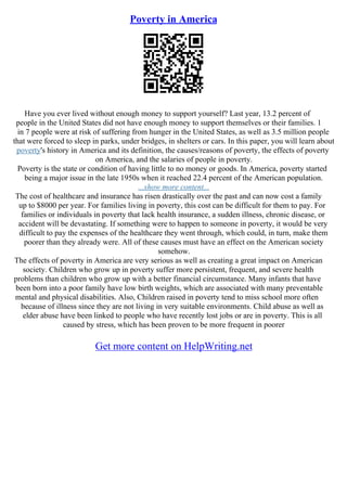 Poverty in America
Have you ever lived without enough money to support yourself? Last year, 13.2 percent of
people in the United States did not have enough money to support themselves or their families. 1
in 7 people were at risk of suffering from hunger in the United States, as well as 3.5 million people
that were forced to sleep in parks, under bridges, in shelters or cars. In this paper, you will learn about
poverty's history in America and its definition, the causes/reasons of poverty, the effects of poverty
on America, and the salaries of people in poverty.
Poverty is the state or condition of having little to no money or goods. In America, poverty started
being a major issue in the late 1950s when it reached 22.4 percent of the American population.
...show more content...
The cost of healthcare and insurance has risen drastically over the past and can now cost a family
up to $8000 per year. For families living in poverty, this cost can be difficult for them to pay. For
families or individuals in poverty that lack health insurance, a sudden illness, chronic disease, or
accident will be devastating. If something were to happen to someone in poverty, it would be very
difficult to pay the expenses of the healthcare they went through, which could, in turn, make them
poorer than they already were. All of these causes must have an effect on the American society
somehow.
The effects of poverty in America are very serious as well as creating a great impact on American
society. Children who grow up in poverty suffer more persistent, frequent, and severe health
problems than children who grow up with a better financial circumstance. Many infants that have
been born into a poor family have low birth weights, which are associated with many preventable
mental and physical disabilities. Also, Children raised in poverty tend to miss school more often
because of illness since they are not living in very suitable environments. Child abuse as well as
elder abuse have been linked to people who have recently lost jobs or are in poverty. This is all
caused by stress, which has been proven to be more frequent in poorer
Get more content on HelpWriting.net
 