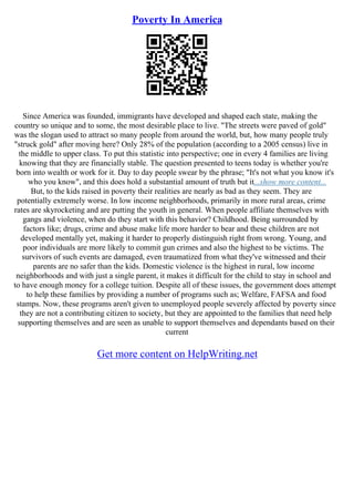 Poverty In America
Since America was founded, immigrants have developed and shaped each state, making the
country so unique and to some, the most desirable place to live. "The streets were paved of gold"
was the slogan used to attract so many people from around the world, but, how many people truly
"struck gold" after moving here? Only 28% of the population (according to a 2005 census) live in
the middle to upper class. To put this statistic into perspective; one in every 4 families are living
knowing that they are financially stable. The question presented to teens today is whether you're
born into wealth or work for it. Day to day people swear by the phrase; "It's not what you know it's
who you know", and this does hold a substantial amount of truth but it...show more content...
But, to the kids raised in poverty their realities are nearly as bad as they seem. They are
potentially extremely worse. In low income neighborhoods, primarily in more rural areas, crime
rates are skyrocketing and are putting the youth in general. When people affiliate themselves with
gangs and violence, when do they start with this behavior? Childhood. Being surrounded by
factors like; drugs, crime and abuse make life more harder to bear and these children are not
developed mentally yet, making it harder to properly distinguish right from wrong. Young, and
poor individuals are more likely to commit gun crimes and also the highest to be victims. The
survivors of such events are damaged, even traumatized from what they've witnessed and their
parents are no safer than the kids. Domestic violence is the highest in rural, low income
neighborhoods and with just a single parent, it makes it difficult for the child to stay in school and
to have enough money for a college tuition. Despite all of these issues, the government does attempt
to help these families by providing a number of programs such as; Welfare, FAFSA and food
stamps. Now, these programs aren't given to unemployed people severely affected by poverty since
they are not a contributing citizen to society, but they are appointed to the families that need help
supporting themselves and are seen as unable to support themselves and dependants based on their
current
Get more content on HelpWriting.net
 
