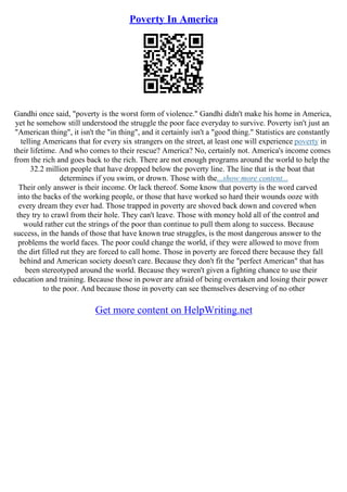 Poverty In America
Gandhi once said, "poverty is the worst form of violence." Gandhi didn't make his home in America,
yet he somehow still understood the struggle the poor face everyday to survive. Poverty isn't just an
"American thing", it isn't the "in thing", and it certainly isn't a "good thing." Statistics are constantly
telling Americans that for every six strangers on the street, at least one will experience poverty in
their lifetime. And who comes to their rescue? America? No, certainly not. America's income comes
from the rich and goes back to the rich. There are not enough programs around the world to help the
32.2 million people that have dropped below the poverty line. The line that is the boat that
determines if you swim, or drown. Those with the...show more content...
Their only answer is their income. Or lack thereof. Some know that poverty is the word carved
into the backs of the working people, or those that have worked so hard their wounds ooze with
every dream they ever had. Those trapped in poverty are shoved back down and covered when
they try to crawl from their hole. They can't leave. Those with money hold all of the control and
would rather cut the strings of the poor than continue to pull them along to success. Because
success, in the hands of those that have known true struggles, is the most dangerous answer to the
problems the world faces. The poor could change the world, if they were allowed to move from
the dirt filled rut they are forced to call home. Those in poverty are forced there because they fall
behind and American society doesn't care. Because they don't fit the "perfect American" that has
been stereotyped around the world. Because they weren't given a fighting chance to use their
education and training. Because those in power are afraid of being overtaken and losing their power
to the poor. And because those in poverty can see themselves deserving of no other
Get more content on HelpWriting.net
 