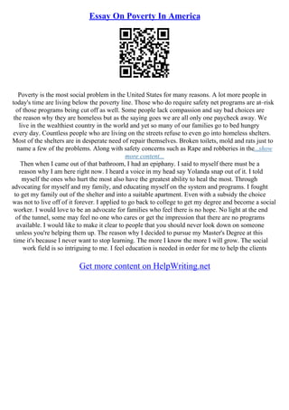 Essay On Poverty In America
Poverty is the most social problem in the United States for many reasons. A lot more people in
today's time are living below the poverty line. Those who do require safety net programs are at–risk
of those programs being cut off as well. Some people lack compassion and say bad choices are
the reason why they are homeless but as the saying goes we are all only one paycheck away. We
live in the wealthiest country in the world and yet so many of our families go to bed hungry
every day. Countless people who are living on the streets refuse to even go into homeless shelters.
Most of the shelters are in desperate need of repair themselves. Broken toilets, mold and rats just to
name a few of the problems. Along with safety concerns such as Rape and robberies in the...show
more content...
Then when I came out of that bathroom, I had an epiphany. I said to myself there must be a
reason why I am here right now. I heard a voice in my head say Yolanda snap out of it. I told
myself the ones who hurt the most also have the greatest ability to heal the most. Through
advocating for myself and my family, and educating myself on the system and programs. I fought
to get my family out of the shelter and into a suitable apartment. Even with a subsidy the choice
was not to live off of it forever. I applied to go back to college to get my degree and become a social
worker. I would love to be an advocate for families who feel there is no hope. No light at the end
of the tunnel, some may feel no one who cares or get the impression that there are no programs
available. I would like to make it clear to people that you should never look down on someone
unless you're helping them up. The reason why I decided to pursue my Master's Degree at this
time it's because I never want to stop learning. The more I know the more I will grow. The social
work field is so intriguing to me. I feel education is needed in order for me to help the clients
Get more content on HelpWriting.net
 