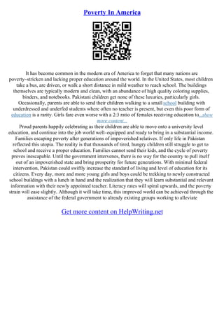 Poverty In America
It has become common in the modern era of America to forget that many nations are
poverty–stricken and lacking proper education around the world. In the United States, most children
take a bus, are driven, or walk a short distance in mild weather to reach school. The buildings
themselves are typically modern and clean, with an abundance of high quality coloring supplies,
binders, and notebooks. Pakistani children get none of these luxuries, particularly girls.
Occasionally, parents are able to send their children walking to a small school building with
underdressed and underfed students where often no teacher is present, but even this poor form of
education is a rarity. Girls fare even worse with a 2:3 ratio of females receiving education to...show
more content...
Proud parents happily celebrating as their children are able to move onto a university level
education, and continue into the job world well–equipped and ready to bring in a substantial income.
Families escaping poverty after generations of impoverished relatives. If only life in Pakistan
reflected this utopia. The reality is that thousands of tired, hungry children still struggle to get to
school and receive a proper education. Families cannot send their kids, and the cycle of poverty
proves inescapable. Until the government intervenes, there is no way for the country to pull itself
out of an impoverished state and bring prosperity for future generations. With minimal federal
intervention, Pakistan could swiftly increase the standard of living and level of education for its
citizens. Every day, more and more young girls and boys could be trekking to newly constructed
school buildings with a lunch in hand and the realization that they will learn substantial and relevant
information with their newly appointed teacher. Literacy rates will spiral upwards, and the poverty
strain will ease slightly. Although it will take time, this improved world can be achieved through the
assistance of the federal government to already existing groups working to alleviate
Get more content on HelpWriting.net
 