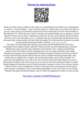 Poverty In America Essay
Being one of the richest countries in the world, you would think poverty didn't exist. Unfortunately,
it is one of – if not the biggest – issue in America right now. Many causes can result in the effect of
poverty. Does society see a homeless person on the street, and assume 'we know what put them in
that situation?' Or, 'where did it go wrong?' Currently, government budget cuts are going on, and the
majority of these cuts are what is supposed to aid the low–income. In my opinion, the Government
does have a lot to do with today's poverty. Programs that are currently being subsidized just to put
the money back in their pockets will only affect the people. By not having these programs can result
in many people having poor health. Currently,...show more content...
One effect of not having health insurance, not having normal checkup's that can result in
becoming ill, thus unable to keep a stable job. Which prevents you from making money, therefore
affording the many essentials, like medication and treatment. Now, imagine yourself being
hungry, what if you had to wait for assistance just to eat or to feed your family each month.
Taking away programs such as Supplemental Nutrition Assistance Program also known as SNAP,
not only increase hunger around America but can result in children becoming underweight. Also,
women that are pregnant have a higher risk of losing their babies, due to lack of nutrient. It is
easier for some people just to say 'Get a job,' but we all have had some help. What if you were in
that position would you not want to have access to what you have been paying all along? A natural
disaster happens all around us such as Floods, hurricanes, tornados to name a few can leave anyone
without a home. I know firsthand how it feels to come back from evacuating and not having my
home anymore. Fortunately, I have a great family that helped us start over; many are not as lucky.
Programs that help with natural disasters such as FEMA are supposed to be there to assist in these
Get more content on HelpWriting.net
 