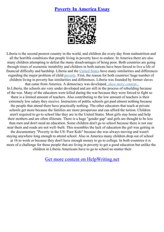 Poverty In America Essay
Liberia is the second poorest country in the world, and children die every day from malnutrition and
all the horrible conditions that people living in poverty have to endure. In America there are also
many children attempting to defeat the many disadvantages of being poor. Both countries are going
through times of economic instability and children in both nations have been forced to live a life of
financial difficulty and hardship. Liberia and the United States have many similarities and differences
regarding the major problem of child poverty. First, the reason for both countries' huge number of
children living in poverty has similarities and differences. Liberia was founded by former slaves
that came from America. A democracy was developed...show more content...
In Liberia, the schools are very under developed and are still in the process of rebuilding because
of the war. Many of the educators were killed during the war because they were forced to fight so
there is a limited amount of teachers. Also contributing to the low amount of teachers is their
extremely low salary they receive. Instructors of public schools get paid almost nothing because
the people that attend there have practically nothing. The other educators that teach at private
schools get more because the families are more prosperous and can afford the tuition. Children
aren't required to go to school like they are in the United States. Most girls stay home and help
their mothers and are often illiterate. There is a huge "gender gap" and girls are thought to be less
than men and don't need an education. Some children don't go to school because there is not one
near them and roads are not well–built. This resembles the lack of education the girl was getting in
the documentary "Poverty in the US: Poor Kids" because she was always moving and wasn't
staying anywhere long enough to attend school. Also in America many children drop out of school
at 16 to work or because they don't have enough money to go to college. In both countries it is
more of a challenge for those people that are living in poverty to get a good education but unlike the
children in Liberia Americans have to go to school no matter their
Get more content on HelpWriting.net
 
