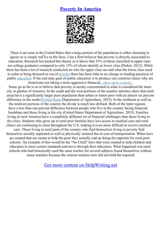 Poverty In America
There is an issue in the United States that a large portion of the population is either choosing to
ignore or is simply naГЇve to the facts. I am a firm believer that poverty is directly associated to
education. Research has backed this theory as it shows that 53% of those classified in upper class
are college graduates compared to only 15% of whom identify as lower class (Parker, 2012). While
there has been a lot of research conducted on who the upper class are and what the lower class need
in order to bring themselves out of poverty there has been little to no change in funding practices of
public education. If the end state goal of public education is to produce our countries future why are
Americans not taking a more aggressive financial...show more content...
Some go as far to as to believe that poverty is mostly concentrated in what is considered the inner
city or ghettos of America. In the south and the west portions of the country statistics show that rural
areas have a significantly larger poor population than urban or metro poor with an almost six percent
difference in the south (United States Department of Agriculture. 2015). In the northeast as well as
the midwest portions of the country the divide is much less defined. Both of the latter regions
have a less than one percent difference between people who live in the country facing financial
hardships and those living in the city (United States Department of Agriculture. 2015). Families
living in rural America have a completely different set of financial challenges than those living in
the cities. Students who grow up in rural poor families have less access to medical care and rural
clinics are continuing to close throughout the U.S. making it even more difficult to receive medical
care. Those living in rural parts of the country who find themselves living in poverty find
themselves socially separated as well as physically isolated due to cost of transportation. When laws
are created that are meant to help the poor they actually end up doing the opposite for rural poor
schools. An example of this would be the "No Child" laws that were created to help children and
educators to meet certain standards and move through their education. What happened was rural
schools who had historically used the same teacher for several subjects found themselves without
many teachers because the veteran teachers now did not hold the required
Get more content on HelpWriting.net
 