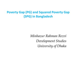 Minhazur Rahman Rezvi
Development Studies
University of Dhaka
Poverty Gap (PG) and Squared Poverty Gap
(SPG) in Bangladesh
 