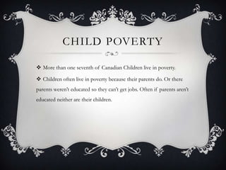CHILD POVERTY

 More than one seventh of Canadian Children live in poverty.

 Children often live in poverty because their parents do. Or there
parents weren’t educated so they can’t get jobs. Often if parents aren’t
educated neither are their children.
 