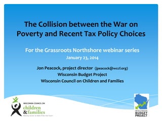 The Collision between the War on
Poverty and Recent Tax Policy Choices
For the Grassroots Northshore webinar series
January 23, 2014
Jon Peacock, project director (jpeacock@wccf.org)
Wisconsin Budget Project
Wisconsin Council on Children and Families

 