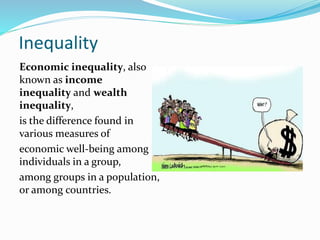 Inequality
Economic inequality, also
known as income
inequality and wealth
inequality,
is the difference found in
various measures of
economic well-being among
individuals in a group,
among groups in a population,
or among countries.
 