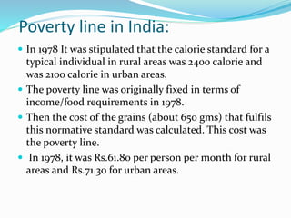 Poverty line in India:
 In 1978 It was stipulated that the calorie standard for a
typical individual in rural areas was 2400 calorie and
was 2100 calorie in urban areas.
 The poverty line was originally fixed in terms of
income/food requirements in 1978.
 Then the cost of the grains (about 650 gms) that fulfils
this normative standard was calculated. This cost was
the poverty line.
 In 1978, it was Rs.61.80 per person per month for rural
areas and Rs.71.30 for urban areas.
 