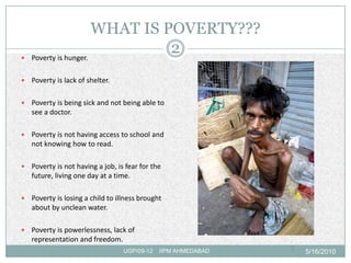 WHAT IS POVERTY???
   Poverty is hunger.
                                2
   Poverty is lack of shelter.

   Poverty is being sick and not being able to
    see a doctor.

   Poverty is not having access to school and
    not knowing how to read.

   Poverty is not having a job, is fear for the
    future, living one day at a time.

   Poverty is losing a child to illness brought
    about by unclean water.

   Poverty is powerlessness, lack of
    representation and freedom.
                                   UGP/09-12   IIPM AHMEDABAD   2   5/16/2010
 