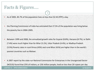 Facts & Figures….
                                                    3
   As of 2005, 85.7% of the population lives on less than $2.50 (PPP) a day.



   the Planning Commission of India has estimated that 27.5% of the population was living below
    the poverty line in 2004–2005.



   Between 1999 and 2008, the annualized growth rates for Gujarat (8.8%), Haryana (8.7%), or Delhi
    (7.4%) were much higher than for Bihar (5.1%), Uttar Pradesh (4.4%), or Madhya Pradesh
    (3.5%).Poverty rates in rural Orissa (43%) and rural Bihar (41%) are higher than in the world's
    poorest countries such as Malawi.



   A 2007 report by the state-run National Commission for Enterprises in the Unorganized Sector
    (NCEUS) found that 25% of Indians, or 236 million people, lived on less than 20 rupees per day
UGP/09-12   IIPM AHMEDABAD                                                                    5/16/2010
 