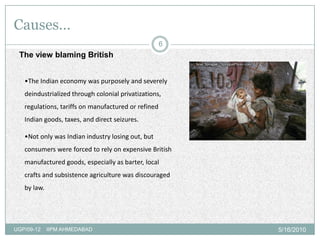 Causes…
                                                     6
 The view blaming British


   •The Indian economy was purposely and severely
   deindustrialized through colonial privatizations,
   regulations, tariffs on manufactured or refined
   Indian goods, taxes, and direct seizures.

   •Not only was Indian industry losing out, but
   consumers were forced to rely on expensive British
   manufactured goods, especially as barter, local
   crafts and subsistence agriculture was discouraged
   by law.




UGP/09-12    IIPM AHMEDABAD                              5/16/2010
 