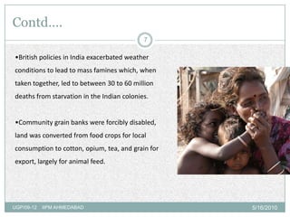 Contd….
                                            7

•British policies in India exacerbated weather
conditions to lead to mass famines which, when
taken together, led to between 30 to 60 million
deaths from starvation in the Indian colonies.


•Community grain banks were forcibly disabled,
land was converted from food crops for local
consumption to cotton, opium, tea, and grain for
export, largely for animal feed.




UGP/09-12   IIPM AHMEDABAD                         5/16/2010
 