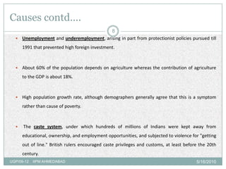 Causes contd….
                                         8
   Unemployment and underemployment, arising in part from protectionist policies pursued till

      1991 that prevented high foreign investment.



     About 60% of the population depends on agriculture whereas the contribution of agriculture
      to the GDP is about 18%.



     High population growth rate, although demographers generally agree that this is a symptom
      rather than cause of poverty.



     The caste system, under which hundreds of millions of Indians were kept away from
      educational, ownership, and employment opportunities, and subjected to violence for "getting
      out of line." British rulers encouraged caste privileges and customs, at least before the 20th
      century.
UGP/09-12   IIPM AHMEDABAD                                                                5/16/2010
 