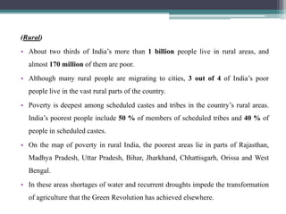 (Rural)
• About two thirds of India‟s more than 1 billion people live in rural areas, and
  almost 170 million of them are poor.
• Although many rural people are migrating to cities, 3 out of 4 of India‟s poor
  people live in the vast rural parts of the country.
• Poverty is deepest among scheduled castes and tribes in the country‟s rural areas.
  India‟s poorest people include 50 % of members of scheduled tribes and 40 % of
  people in scheduled castes.
• On the map of poverty in rural India, the poorest areas lie in parts of Rajasthan,
  Madhya Pradesh, Uttar Pradesh, Bihar, Jharkhand, Chhattisgarh, Orissa and West
  Bengal.
• In these areas shortages of water and recurrent droughts impede the transformation
  of agriculture that the Green Revolution has achieved elsewhere.
 