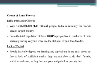 Causes of Rural Poverty
Rapid Population Growth
• With 1,210,000,000 (1.21 billion) people, India is currently the world's
  second largest country.
• From the total population of India 68.84% people live in rural area of India
  and are growing very fast if we see the statistics of past few decades.
Lack of Capital
• People basically depend on farming and agriculture in the rural areas but
  due to lack of sufficient capital they are not able to do their farming
  activities and earn, so they become poor and go below poverty line.
 