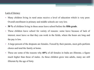 Lack of literacy
• Many children living in rural areas receive a level of education which is very poor.
  Overall enrollment in primary and middle schools are very low.
• 50 % of children living in these areas leave school before the fifth grade.
• These children leave school for variety of reasons: some leave because of lack of
  interest; most leave so that they can work in the fields, where the hours are long and
  the pay is low.
• A large percent of the dropouts are females. Forced by their parents, most girls perform
  chores and tend the family at home.
• These are some of the reasons why 60% of all females in India are illiterate, a figure
  much higher than those of males. As these children grow into adults, many are still
  illiterate by the age of forty
 