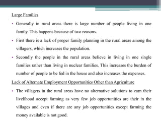 Large Families
• Generally in rural areas there is large number of people living in one
  family. This happens because of two reasons.
• First there is a lack of proper family planning in the rural areas among the
  villagers, which increases the population.
• Secondly the people in the rural areas believe in living in one single
  families rather than living in nuclear families. This increases the burden of
  number of people to be fed in the house and also increases the expenses.
Lack of Alternate Employment Opportunities Other than Agriculture
• The villagers in the rural areas have no alternative solutions to earn their
  livelihood accept farming as very few job opportunities are their in the
  villages and even if there are any job opportunities except farming the
  money available is not good.
 