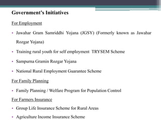 Government’s Initiatives
For Employment

• Jawahar Gram Samriddhi Yojana (JGSY) (Formerly known as Jawahar

  Rozgar Yojana)

• Training rural youth for self employment TRYSEM Scheme

• Sampurna Gramin Rozgar Yojana

• National Rural Employment Guarantee Scheme

For Family Planning

• Family Planning / Welfare Program for Population Control

For Farmers Insurance
• Group Life Insurance Scheme for Rural Areas
• Agriculture Income Insurance Scheme
 