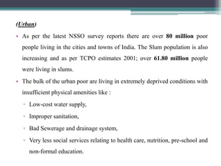 (Urban)
• As per the latest NSSO survey reports there are over 80 million poor
  people living in the cities and towns of India. The Slum population is also
  increasing and as per TCPO estimates 2001; over 61.80 million people
  were living in slums.
• The bulk of the urban poor are living in extremely deprived conditions with
  insufficient physical amenities like :
  ▫ Low-cost water supply,
  ▫ Improper sanitation,
  ▫ Bad Sewerage and drainage system,
  ▫ Very less social services relating to health care, nutrition, pre-school and
     non-formal education.
 