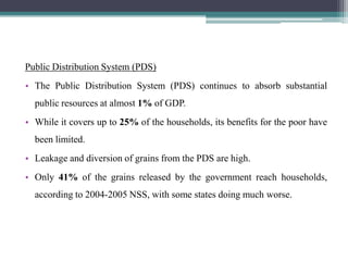 Public Distribution System (PDS)
• The Public Distribution System (PDS) continues to absorb substantial
  public resources at almost 1% of GDP.
• While it covers up to 25% of the households, its benefits for the poor have
  been limited.
• Leakage and diversion of grains from the PDS are high.
• Only 41% of the grains released by the government reach households,
  according to 2004-2005 NSS, with some states doing much worse.
 