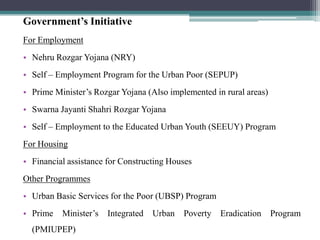 Government’s Initiative
For Employment
• Nehru Rozgar Yojana (NRY)
• Self – Employment Program for the Urban Poor (SEPUP)
• Prime Minister‟s Rozgar Yojana (Also implemented in rural areas)
• Swarna Jayanti Shahri Rozgar Yojana
• Self – Employment to the Educated Urban Youth (SEEUY) Program
For Housing
• Financial assistance for Constructing Houses
Other Programmes
• Urban Basic Services for the Poor (UBSP) Program
• Prime   Minister‟s   Integrated   Urban   Poverty   Eradication    Program
  (PMIUPEP)
 