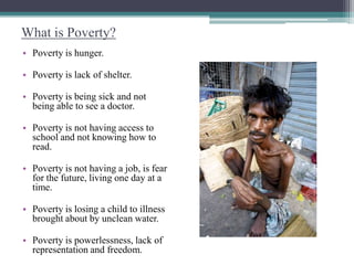 What is Poverty?
• Poverty is hunger.

• Poverty is lack of shelter.

• Poverty is being sick and not
  being able to see a doctor.

• Poverty is not having access to
  school and not knowing how to
  read.

• Poverty is not having a job, is fear
  for the future, living one day at a
  time.

• Poverty is losing a child to illness
  brought about by unclean water.

• Poverty is powerlessness, lack of
  representation and freedom.
 