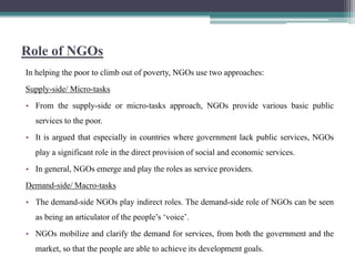 Role of NGOs
In helping the poor to climb out of poverty, NGOs use two approaches:
Supply-side/ Micro-tasks
• From the supply-side or micro-tasks approach, NGOs provide various basic public
  services to the poor.
• It is argued that especially in countries where government lack public services, NGOs
  play a significant role in the direct provision of social and economic services.
• In general, NGOs emerge and play the roles as service providers.
Demand-side/ Macro-tasks
• The demand-side NGOs play indirect roles. The demand-side role of NGOs can be seen
  as being an articulator of the people‟s „voice‟.
• NGOs mobilize and clarify the demand for services, from both the government and the
  market, so that the people are able to achieve its development goals.
 