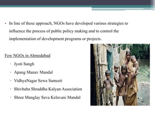 • In line of these approach, NGOs have developed various strategies to
  influence the process of public policy making and to control the
  implementation of development programs or projects.


Few NGOs in Ahmedabad
  ▫ Jyoti Sangh
  ▫ Apang Manav Mandal
  ▫ VidhyaNagar Sewa Sameeti
  ▫ Shivbaba Shraddha Kalyan Association
  ▫ Shree Manglay Seva Kelavani Mandal
 