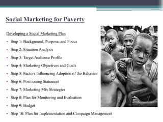 Social Marketing for Poverty

Developing a Social Marketing Plan
• Step 1: Background, Purpose, and Focus
• Step 2: Situation Analysis
• Step 3: Target Audience Profile
• Step 4: Marketing Objectives and Goals
• Step 5: Factors Influencing Adoption of the Behavior
• Step 6: Positioning Statement
• Step 7: Marketing Mix Strategies
• Step 8: Plan for Monitoring and Evaluation
• Step 9: Budget
• Step 10: Plan for Implementation and Campaign Management
 