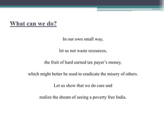 What can we do?

                        In our own small way,

                      let us not waste resources,

              the fruit of hard earned tax payer‟s money,

     which might better be used to eradicate the misery of others.

                   Let us show that we do care and

           realize the dream of seeing a poverty free India.
 