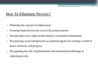 How To Eliminate Poverty?

• Widening the concept of employment
• Ensuring financial services even to the poorest person
• Recognizing every single human being as a potential entrepreneur
• Recognizing social entrepreneurs as potential agents for creating a world of
  peace, harmony, and progress
• Recognizing the role of globalization and information technology in
  reducing poverty.
 