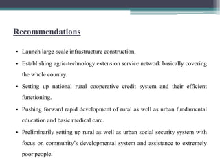 Recommendations

• Launch large-scale infrastructure construction.
• Establishing agric-technology extension service network basically covering
  the whole country.
• Setting up national rural cooperative credit system and their efficient
  functioning.
• Pushing forward rapid development of rural as well as urban fundamental
  education and basic medical care.
• Preliminarily setting up rural as well as urban social security system with
  focus on community‟s developmental system and assistance to extremely
  poor people.
 