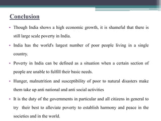 Conclusion
• Though India shows a high economic growth, it is shameful that there is
  still large scale poverty in India.

• India has the world's largest number of poor people living in a single
  country.

• Poverty in India can be defined as a situation when a certain section of
  people are unable to fulfill their basic needs.

• Hunger, malnutrition and susceptibility of poor to natural disasters make
  them take up anti national and anti social activities

• It is the duty of the governments in particular and all citizens in general to
  try their best to alleviate poverty to establish harmony and peace in the
  societies and in the world.
 