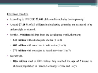 Effects on Children
• According to UNICEF, 22,000 children die each day due to poverty.
• Around 27-28 % of all children in developing countries are estimated to be
  underweight or stunted.
• For the 1.9 billion children from the developing world, there are:
  ▫ 640 million without adequate shelter (1 in 3)
  ▫ 400 million with no access to safe water (1 in 5)
  ▫ 270 million with no access to health services (1 in 7)
• Worldwide,
  ▫ 10.6 million died in 2003 before they reached the age of 5 (same as
     children population in France, Germany, Greece and Italy)
 